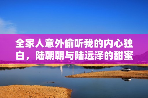 全家人意外偷听我的内心独白，陆朝朝与陆远泽的甜蜜故事