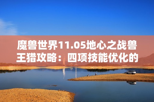 魔兽世界11.05地心之战兽王猎攻略：四项技能优化的全面解析与强烈推荐