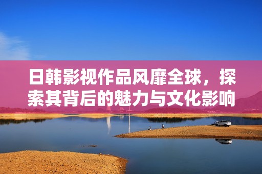 日韩影视作品风靡全球，探索其背后的魅力与文化影响