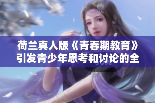 荷兰真人版《青春期教育》引发青少年思考和讨论的全新体验