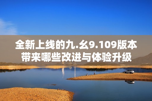 全新上线的九.幺9.109版本带来哪些改进与体验升级