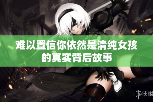 难以置信你依然是清纯女孩的真实背后故事