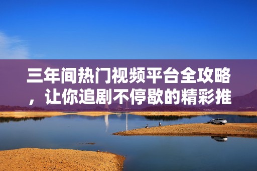 三年间热门视频平台全攻略，让你追剧不停歇的精彩推荐
