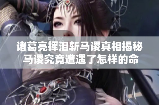 诸葛亮挥泪斩马谡真相揭秘 马谡究竟遭遇了怎样的命运与影响