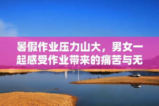 暑假作业压力山大，男女一起感受作业带来的痛苦与无奈