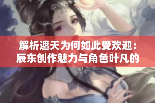 解析遮天为何如此受欢迎：辰东创作魅力与角色叶凡的传奇之路