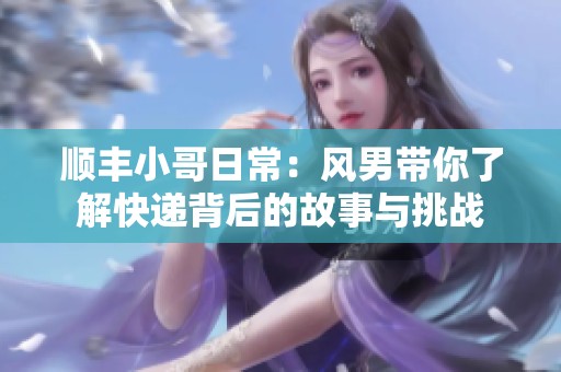 顺丰小哥日常：风男带你了解快递背后的故事与挑战