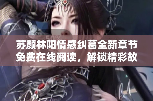 苏颜林阳情感纠葛全新章节免费在线阅读，解锁精彩故事发展