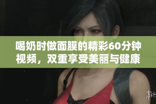 喝奶时做面膜的精彩60分钟视频，双重享受美丽与健康