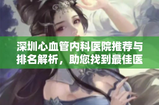 深圳心血管内科医院推荐与排名解析，助您找到最佳医疗选择