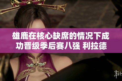 雄鹿在核心缺席的情况下成功晋级季后赛八强 利拉德闪耀全场砍下37分
