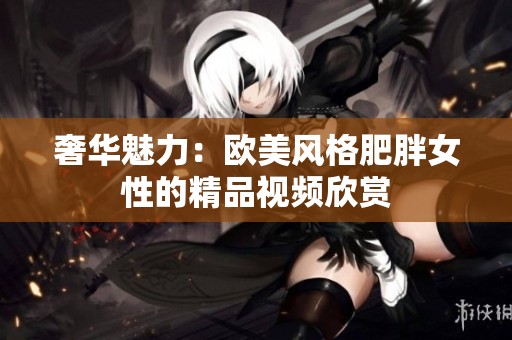 奢华魅力：欧美风格肥胖女性的精品视频欣赏