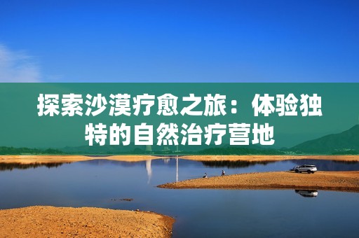 探索沙漠疗愈之旅：体验独特的自然治疗营地
