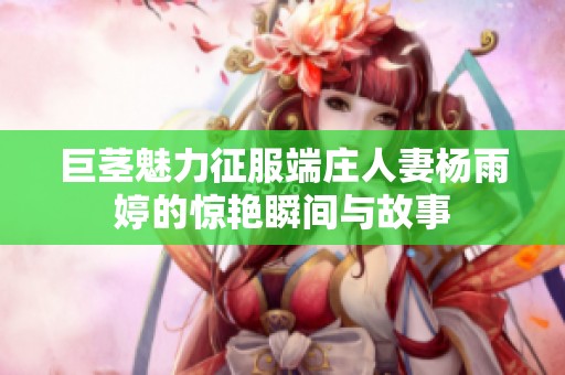巨茎魅力征服端庄人妻杨雨婷的惊艳瞬间与故事