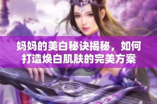 妈妈的美白秘诀揭秘，如何打造焕白肌肤的完美方案