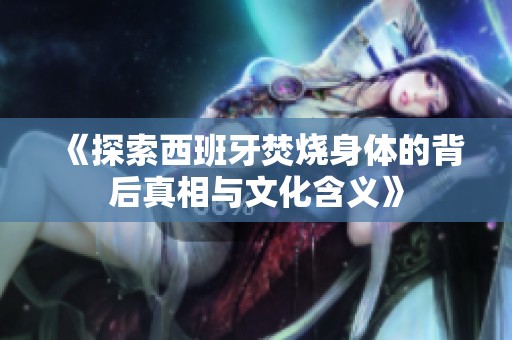 《探索西班牙焚烧身体的背后真相与文化含义》