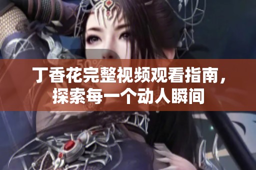 丁香花完整视频观看指南，探索每一个动人瞬间