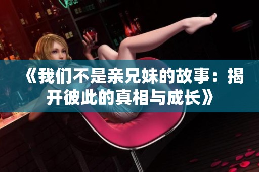 《我们不是亲兄妹的故事：揭开彼此的真相与成长》