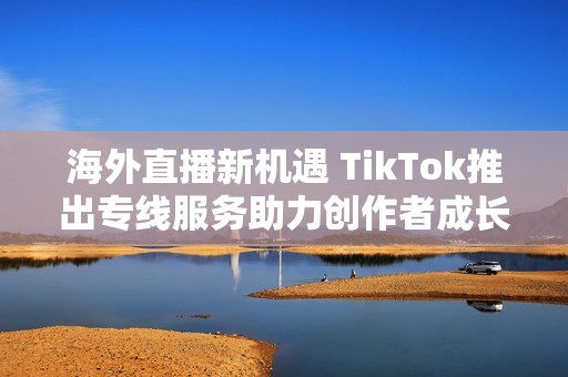 海外直播新机遇 TikTok推出专线服务助力创作者成长