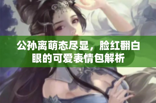 公孙离萌态尽显，脸红翻白眼的可爱表情包解析