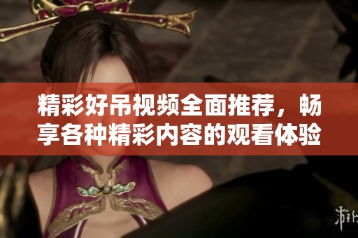 精彩好吊视频全面推荐，畅享各种精彩内容的观看体验