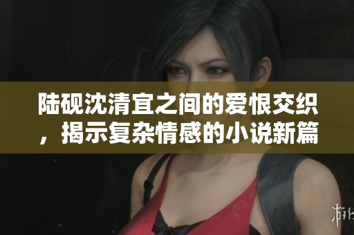陆砚沈清宜之间的爱恨交织，揭示复杂情感的小说新篇