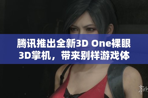 腾讯推出全新3D One裸眼3D掌机，带来别样游戏体验与丰富内容，尽在一手掌握