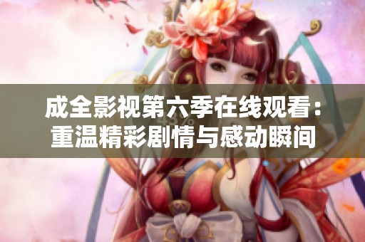 成全影视第六季在线观看：重温精彩剧情与感动瞬间