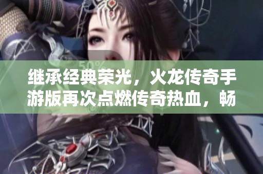 继承经典荣光，火龙传奇手游版再次点燃传奇热血，畅享无尽荣耀与冒险之旅