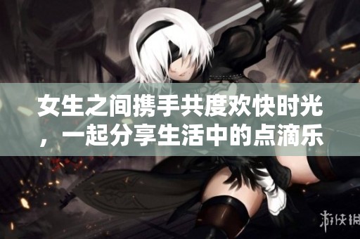 女生之间携手共度欢快时光，一起分享生活中的点滴乐趣