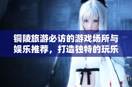 铜陵旅游必访的游戏场所与娱乐推荐，打造独特的玩乐体验和美好回忆