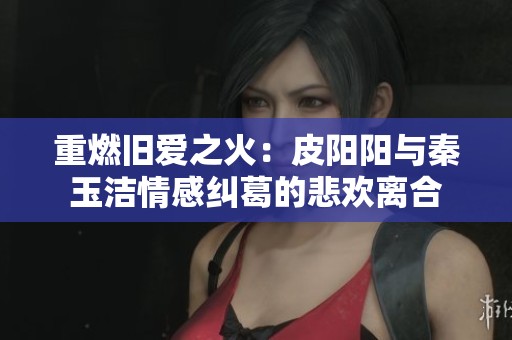 重燃旧爱之火：皮阳阳与秦玉洁情感纠葛的悲欢离合