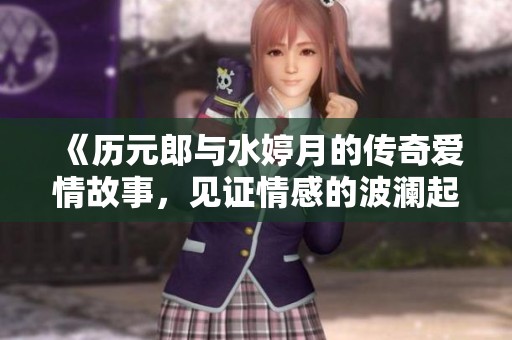 《历元郎与水婷月的传奇爱情故事，见证情感的波澜起伏》