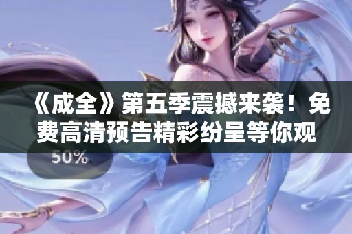 《成全》第五季震撼来袭！免费高清预告精彩纷呈等你观看