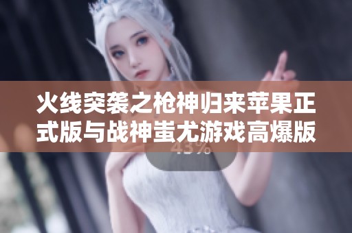 火线突袭之枪神归来苹果正式版与战神蚩尤游戏高爆版全面对比分析与折扣推荐
