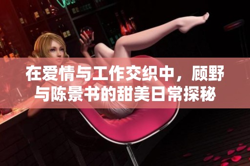 在爱情与工作交织中，顾野与陈景书的甜美日常探秘