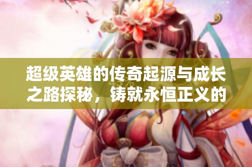 超级英雄的传奇起源与成长之路探秘，铸就永恒正义的无敌王者之梦
