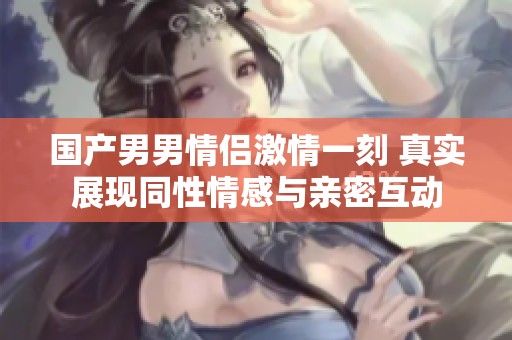 国产男男情侣激情一刻 真实展现同性情感与亲密互动