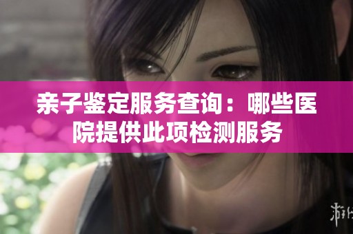 亲子鉴定服务查询：哪些医院提供此项检测服务