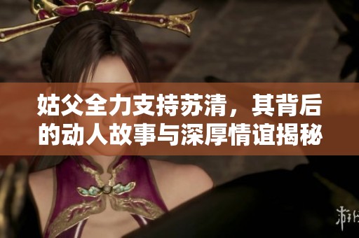 姑父全力支持苏清，其背后的动人故事与深厚情谊揭秘