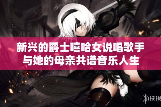 新兴的爵士嘻哈女说唱歌手与她的母亲共谱音乐人生