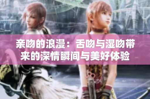 亲吻的浪漫：舌吻与湿吻带来的深情瞬间与美好体验