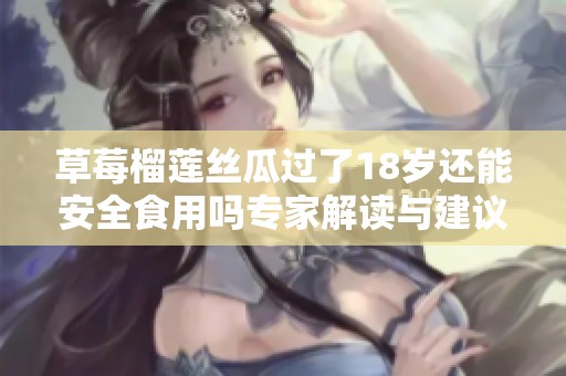 草莓榴莲丝瓜过了18岁还能安全食用吗专家解读与建议