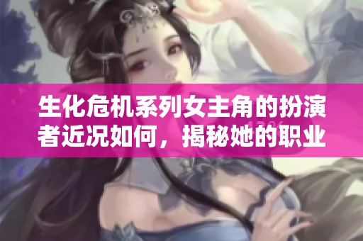 生化危机系列女主角的扮演者近况如何，揭秘她的职业发展与生活动态