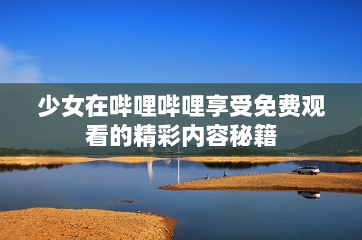少女在哔哩哔哩享受免费观看的精彩内容秘籍