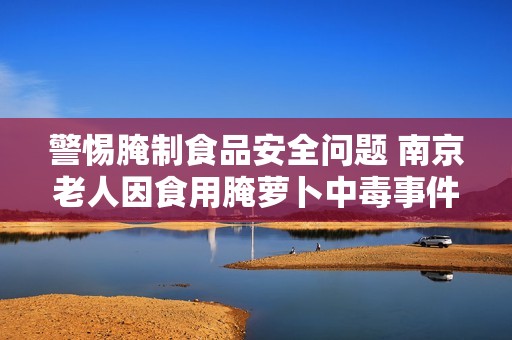 警惕腌制食品安全问题 南京老人因食用腌萝卜中毒事件引发关注