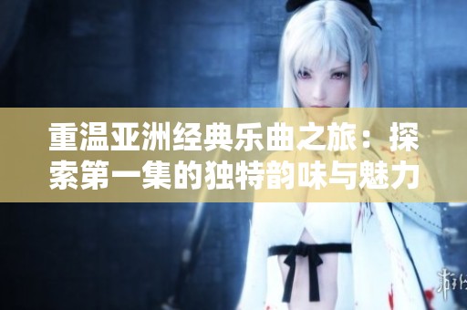 重温亚洲经典乐曲之旅：探索第一集的独特韵味与魅力