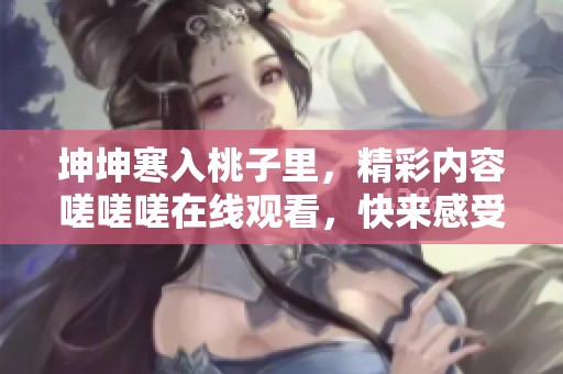 坤坤寒入桃子里，精彩内容嗟嗟嗟在线观看，快来感受吧！