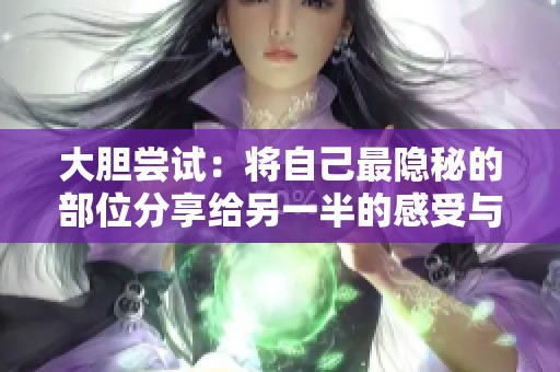 大胆尝试：将自己最隐秘的部位分享给另一半的感受与体验