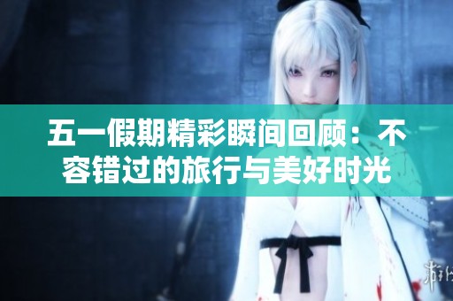 五一假期精彩瞬间回顾：不容错过的旅行与美好时光